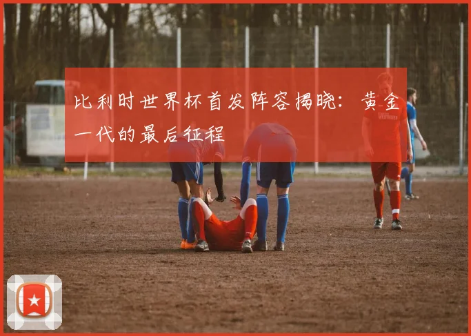 比利时世界杯首发阵容揭晓：黄金一代的最后征程