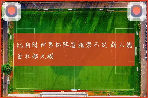 比利时世界杯阵容框架已定 新人能否扛起大旗