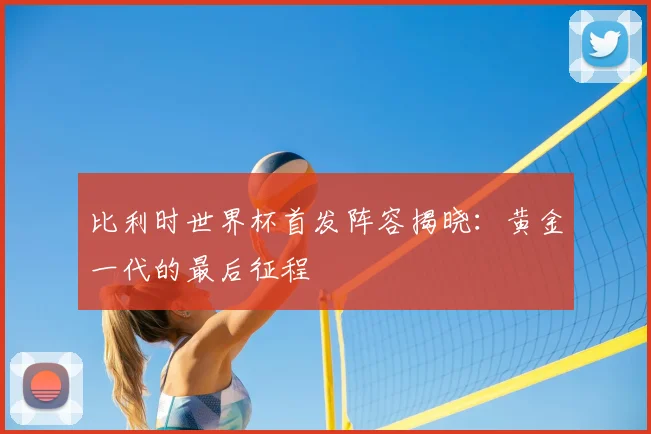 比利时世界杯首发阵容揭晓:黄金一代的最后征程